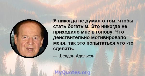 Я никогда не думал о том, чтобы стать богатым. Это никогда не приходило мне в голову. Что действительно мотивировало меня, так это попытаться что -то сделать.