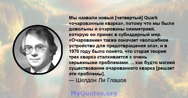 Мы назвали новый [четвертый] Quark «очарованным кварка», потому что мы были довольны и очарованы симметрией, которую он принес в субнадерный мир. «Очарование» также означает «волшебное устройство для предотвращения