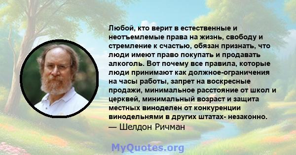 Любой, кто верит в естественные и неотъемлемые права на жизнь, свободу и стремление к счастью, обязан признать, что люди имеют право покупать и продавать алкоголь. Вот почему все правила, которые люди принимают как