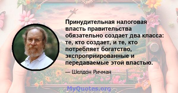 Принудительная налоговая власть правительства обязательно создает два класса: те, кто создает, и те, кто потребляет богатство, экспроприированные и передаваемые этой властью.