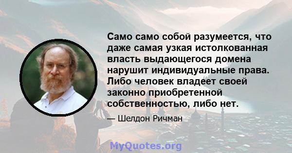 Само само собой разумеется, что даже самая узкая истолкованная власть выдающегося домена нарушит индивидуальные права. Либо человек владеет своей законно приобретенной собственностью, либо нет.