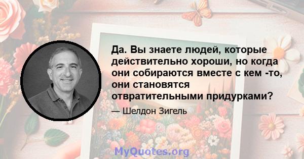 Да. Вы знаете людей, которые действительно хороши, но когда они собираются вместе с кем -то, они становятся отвратительными придурками?