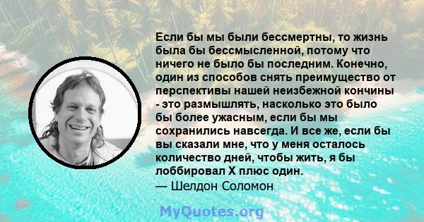 Если бы мы были бессмертны, то жизнь была бы бессмысленной, потому что ничего не было бы последним. Конечно, один из способов снять преимущество от перспективы нашей неизбежной кончины - это размышлять, насколько это