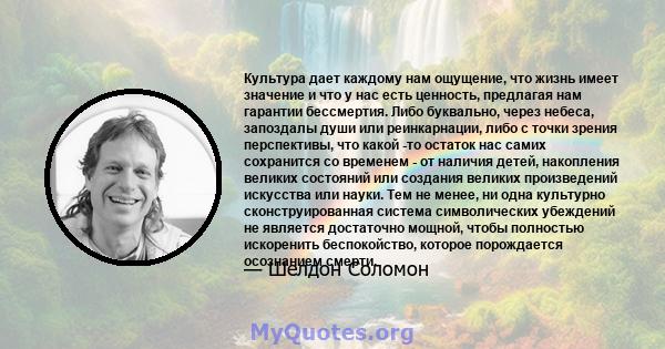 Культура дает каждому нам ощущение, что жизнь имеет значение и что у нас есть ценность, предлагая нам гарантии бессмертия. Либо буквально, через небеса, запоздалы души или реинкарнации, либо с точки зрения перспективы,