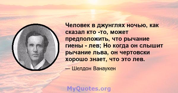 Человек в джунглях ночью, как сказал кто -то, может предположить, что рычание гиены - лев; Но когда он слышит рычание льва, он чертовски хорошо знает, что это лев.