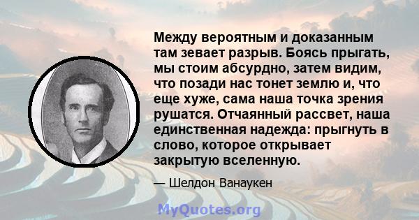 Между вероятным и доказанным там зевает разрыв. Боясь прыгать, мы стоим абсурдно, затем видим, что позади нас тонет землю и, что еще хуже, сама наша точка зрения рушатся. Отчаянный рассвет, наша единственная надежда: