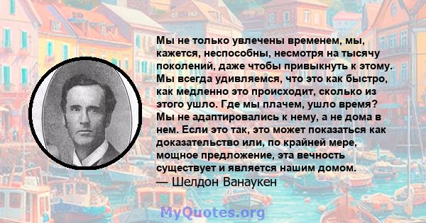 Мы не только увлечены временем, мы, кажется, неспособны, несмотря на тысячу поколений, даже чтобы привыкнуть к этому. Мы всегда удивляемся, что это как быстро, как медленно это происходит, сколько из этого ушло. Где мы