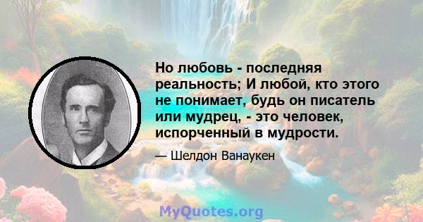 Но любовь - последняя реальность; И любой, кто этого не понимает, будь он писатель или мудрец, - это человек, испорченный в мудрости.