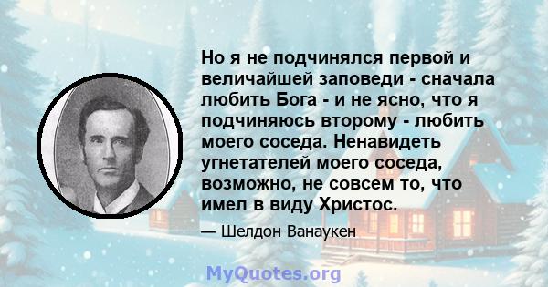 Но я не подчинялся первой и величайшей заповеди - сначала любить Бога - и не ясно, что я подчиняюсь второму - любить моего соседа. Ненавидеть угнетателей моего соседа, возможно, не совсем то, что имел в виду Христос.