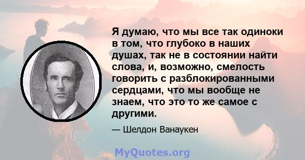 Я думаю, что мы все так одиноки в том, что глубоко в наших душах, так не в состоянии найти слова, и, возможно, смелость говорить с разблокированными сердцами, что мы вообще не знаем, что это то же самое с другими.