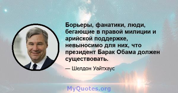 Борьеры, фанатики, люди, бегающие в правой милиции и арийской поддержке, невыносимо для них, что президент Барак Обама должен существовать.