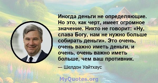 Иногда деньги не определяющие. Но это, как черт, имеет огромное значение. Никто не говорит: «Ну, слава Богу, нам не нужно больше собирать деньги». Это очень, очень важно иметь деньги, и очень, очень важно иметь больше,