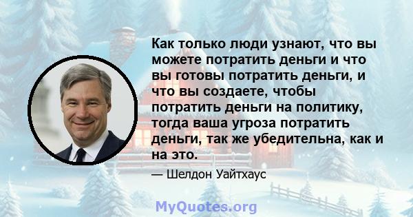 Как только люди узнают, что вы можете потратить деньги и что вы готовы потратить деньги, и что вы создаете, чтобы потратить деньги на политику, тогда ваша угроза потратить деньги, так же убедительна, как и на это.