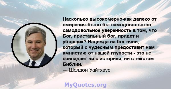 Насколько высокомерно-как далеко от смирения-было бы самодовольство, самодовольное уверенность в том, что Бог, пристальный бог, придет и уборщик? Надежда на бог няни, который с чудесным предоставит нам амнистию от нашей 