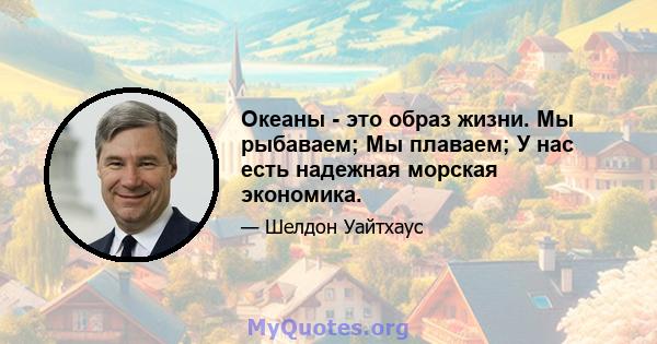 Океаны - это образ жизни. Мы рыбаваем; Мы плаваем; У нас есть надежная морская экономика.