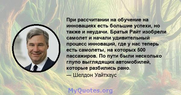 При рассчитании на обучение на инновациях есть большие успехи, но также и неудачи. Братья Райт изобрели самолет и начали удивительный процесс инноваций, где у нас теперь есть самолеты, на которых 500 пассажиров. По пути 