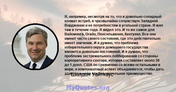 Я, например, несмотря на то, что я довольно солидный климат ястреб, я чрезвычайно сочувствую Западной Вирджинии и ее потребностям в угольной стране. Я жил там в течение года. Я видел это. И то же самое для Вайоминга,