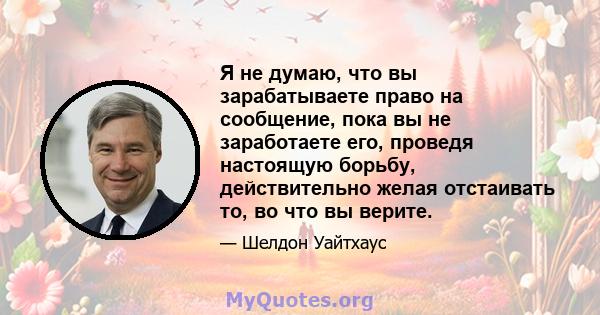 Я не думаю, что вы зарабатываете право на сообщение, пока вы не заработаете его, проведя настоящую борьбу, действительно желая отстаивать то, во что вы верите.