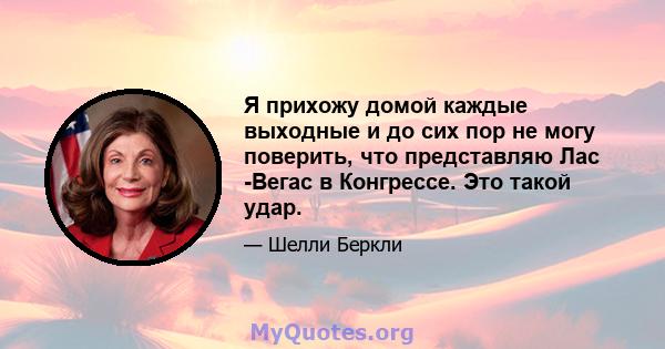 Я прихожу домой каждые выходные и до сих пор не могу поверить, что представляю Лас -Вегас в Конгрессе. Это такой удар.