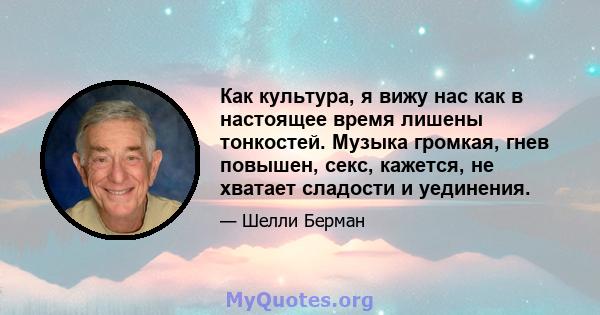 Как культура, я вижу нас как в настоящее время лишены тонкостей. Музыка громкая, гнев повышен, секс, кажется, не хватает сладости и уединения.