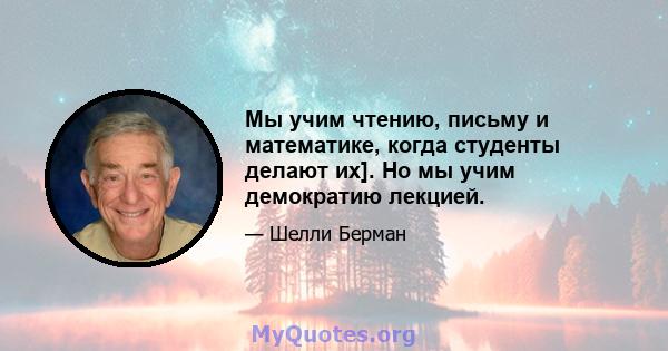 Мы учим чтению, письму и математике, когда студенты делают их]. Но мы учим демократию лекцией.