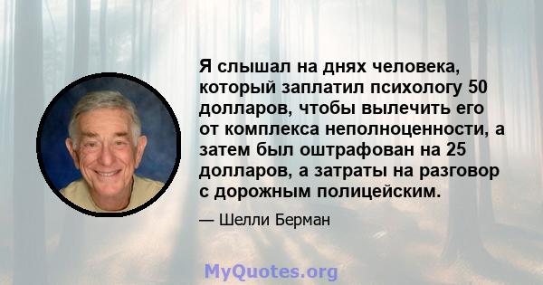 Я слышал на днях человека, который заплатил психологу 50 долларов, чтобы вылечить его от комплекса неполноценности, а затем был оштрафован на 25 долларов, а затраты на разговор с дорожным полицейским.