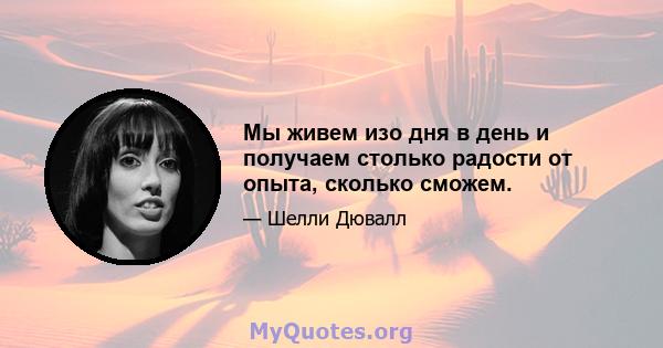 Мы живем изо дня в день и получаем столько радости от опыта, сколько сможем.