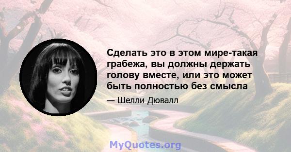 Сделать это в этом мире-такая грабежа, вы должны держать голову вместе, или это может быть полностью без смысла