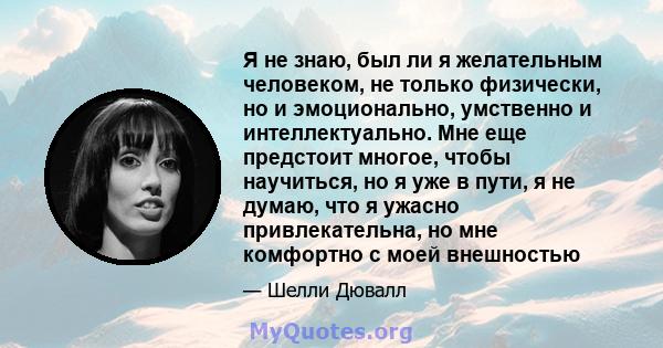 Я не знаю, был ли я желательным человеком, не только физически, но и эмоционально, умственно и интеллектуально. Мне еще предстоит многое, чтобы научиться, но я уже в пути, я не думаю, что я ужасно привлекательна, но мне 