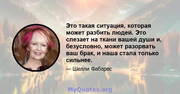 Это такая ситуация, которая может разбить людей. Это слезает на ткани вашей души и, безусловно, может разорвать ваш брак, и наша стала только сильнее.