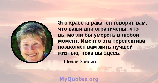 Это красота рака, он говорит вам, что ваши дни ограничены, что вы могли бы умереть в любой момент. Именно эта перспектива позволяет вам жить лучшей жизнью, пока вы здесь.