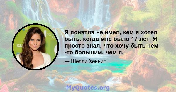 Я понятия не имел, кем я хотел быть, когда мне было 17 лет. Я просто знал, что хочу быть чем -то большим, чем я.