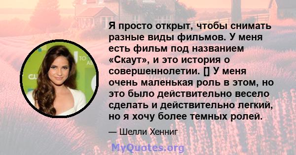 Я просто открыт, чтобы снимать разные виды фильмов. У меня есть фильм под названием «Скаут», и это история о совершеннолетии. [] У меня очень маленькая роль в этом, но это было действительно весело сделать и