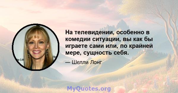 На телевидении, особенно в комедии ситуации, вы как бы играете сами или, по крайней мере, сущность себя.