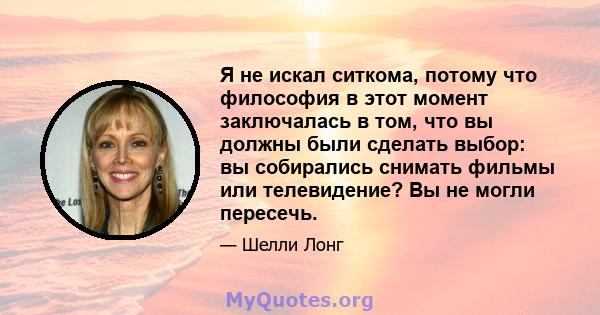 Я не искал ситкома, потому что философия в этот момент заключалась в том, что вы должны были сделать выбор: вы собирались снимать фильмы или телевидение? Вы не могли пересечь.