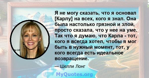 Я не могу сказать, что я основал [Карлу] на всех, кого я знал. Она была настолько грязной и злой, просто сказала, что у нее на уме. Так что я думаю, что Карла - тот, кого я всегда хотел, чтобы я мог быть в нужный