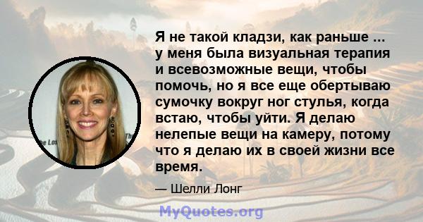 Я не такой кладзи, как раньше ... у меня была визуальная терапия и всевозможные вещи, чтобы помочь, но я все еще обертываю сумочку вокруг ног стулья, когда встаю, чтобы уйти. Я делаю нелепые вещи на камеру, потому что я 