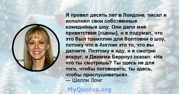 Я провел десять лет в Лондоне, писал и исполнял свои собственные комедийные шоу. Они дали мне приветствия [сцены], и я подумал, что это был трамплин для болтовни о шоу, потому что в Англии это то, что вы делаете.