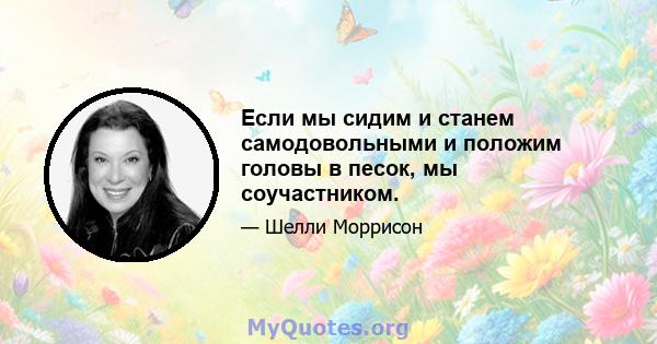 Если мы сидим и станем самодовольными и положим головы в песок, мы соучастником.