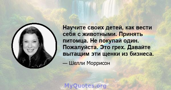 Научите своих детей, как вести себя с животными. Принять питомца. Не покупай один. Пожалуйста. Это грех. Давайте вытащим эти щенки из бизнеса.