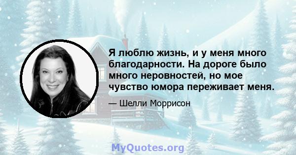 Я люблю жизнь, и у меня много благодарности. На дороге было много неровностей, но мое чувство юмора переживает меня.