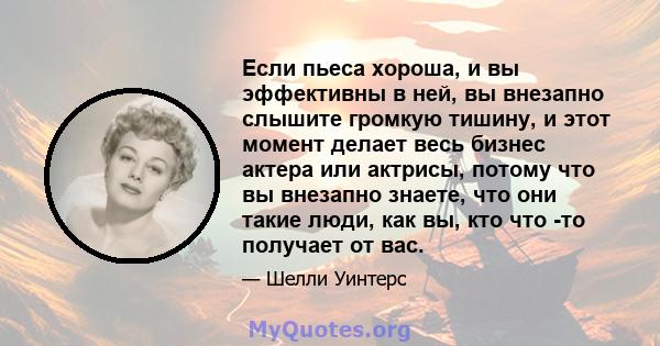 Если пьеса хороша, и вы эффективны в ней, вы внезапно слышите громкую тишину, и этот момент делает весь бизнес актера или актрисы, потому что вы внезапно знаете, что они такие люди, как вы, кто что -то получает от вас.