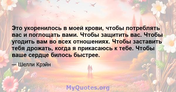 Это укоренилось в моей крови, чтобы потреблять вас и поглощать вами. Чтобы защитить вас. Чтобы угодить вам во всех отношениях. Чтобы заставить тебя дрожать, когда я прикасаюсь к тебе. Чтобы ваше сердце билось быстрее.