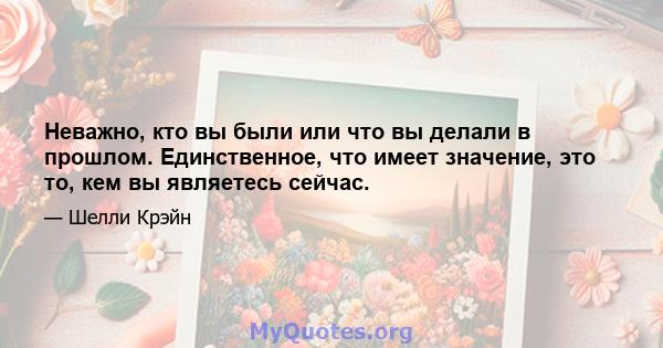 Неважно, кто вы были или что вы делали в прошлом. Единственное, что имеет значение, это то, кем вы являетесь сейчас.