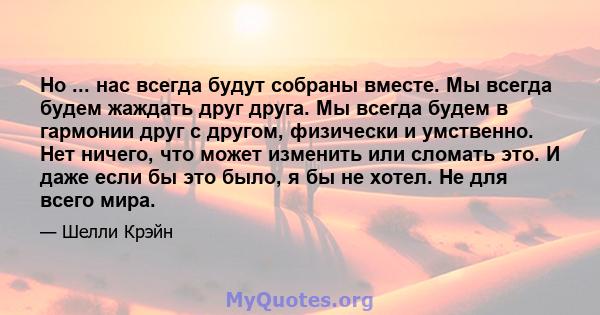 Но ... нас всегда будут собраны вместе. Мы всегда будем жаждать друг друга. Мы всегда будем в гармонии друг с другом, физически и умственно. Нет ничего, что может изменить или сломать это. И даже если бы это было, я бы