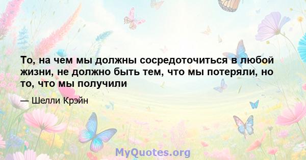 То, на чем мы должны сосредоточиться в любой жизни, не должно быть тем, что мы потеряли, но то, что мы получили