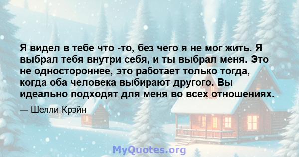 Я видел в тебе что -то, без чего я не мог жить. Я выбрал тебя внутри себя, и ты выбрал меня. Это не одностороннее, это работает только тогда, когда оба человека выбирают другого. Вы идеально подходят для меня во всех