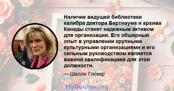 Наличие ведущей библиотеки калибра доктора Бертиаума и архива Канады станет надежным активом для организации. Его обширный опыт в управлении крупными культурными организациями и его сильным руководством является важной