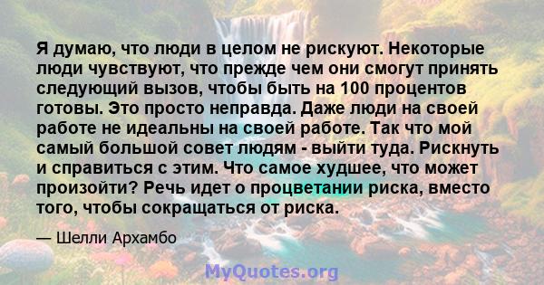 Я думаю, что люди в целом не рискуют. Некоторые люди чувствуют, что прежде чем они смогут принять следующий вызов, чтобы быть на 100 процентов готовы. Это просто неправда. Даже люди на своей работе не идеальны на своей