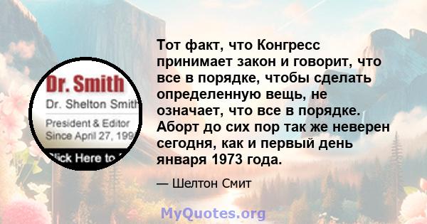 Тот факт, что Конгресс принимает закон и говорит, что все в порядке, чтобы сделать определенную вещь, не означает, что все в порядке. Аборт до сих пор так же неверен сегодня, как и первый день января 1973 года.